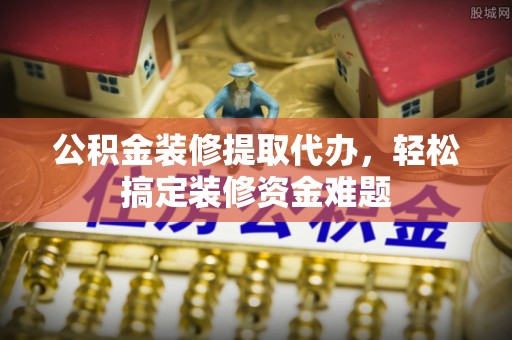 延津公积金装修提取代办，轻松搞定装修资金难题