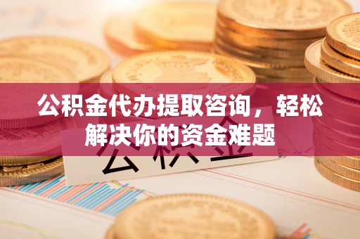 延津公积金代办提取咨询，轻松解决你的资金难题