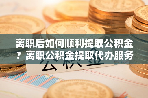 延津离职后如何顺利提取公积金？离职公积金提取代办服务帮你搞定！