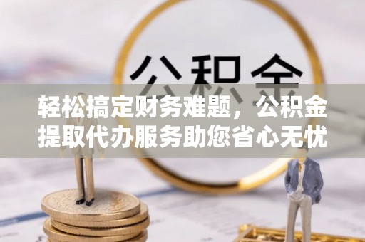 延津轻松搞定财务难题，公积金提取代办服务助您省心无忧