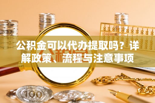 延津公积金可以代办提取吗？详解政策、流程与注意事项