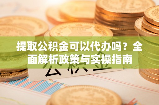 延津提取公积金可以代办吗？全面解析政策与实操指南